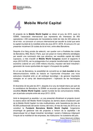  

 

 
 
 
 
 
 
 
    4        Mobile World Capital


El projecte de la Mobile World Capital va néixer el juny de 2010, quan la
GSMA, l’associació internacional que representa els interessos de 800
operadores i 230 companyies de l’ecosistema mòbil de més de 220 països de
tot el món, va convocar un concurs internacional per escollir la ciutat que seria
la capital mundial de la mobilitat entre els anys 2013 i 2018. Al concurs s’hi van
presentar inicialment 30 ciutats de tot el món, entre elles Barcelona.

Després d’un llarg procés de selecció, van quedar com a finalistes les ciutats
de Barcelona, Milà, Munic i París, que van posar en marxa diferents estratègies
per assolir una nominació més que atractiva: ser escollida capital del mòbil
suposava, a més d’acollir el Mobile World Congress durant el següents 6
anys (2013-2018), ser la protagonista d’un projecte transformador d’alt impacte
econòmic (valorat en uns 3.500 milions d’euros), impulsor del teixit industrial i
generador de noves oportunitats de negoci i d’ocupació de qualitat.

En el cas de Barcelona, la possibilitat de convertir-se en hub mundial de les
telecomunicacions mòbils es traduïa en l’oportunitat d’impulsar una nova
estructura industrial amb un alt contingut tecnològic i de generar importants
sinergies en el camp del desenvolupament i l’aplicació de les tecnologies
mòbils.

El divendres 22 de juliol de 2011, després d’un any de treball intens per part de
la candidatura de Barcelona, la GSMA va anunciar que Barcelona havia estat
escollida Mobile World Capital, capital mundial de les comunicacions mòbils,
per al període comprès entre els anys 2013 i 2018.

Amb la designació ja assolida i un cop presentat oficialment el projecte durant
la sisena edició del Mobile World Congress (la darrera abans d’esdevenir part
de la Mobile World Capital i la més multitudinària, amb l’assistència de més de
65.000 professionals del sector d’arreu del món), el mes de març de 2012 es va
constituir la Fundació Barcelona Mobile World Capital, l’organisme
encarregat de gestionar tots els projectes a l’entorn de la capitalitat i de
desenvolupar tot un llegat industrial, tecnològic i social a Catalunya mitjançant
l’impuls de la mobilitat en les empreses, les institucions i la ciutadania del país.
                                                               Premsa i Relació amb  els Mitjans 
                                          DGTSI: comunicacio.dgtsi.emo@gencat.cat /93 557 43 10 
                                                       ACC1Ó: premsa@acc10.cat / 93 476 72 13 
                                        77 

                                                                                                 
 