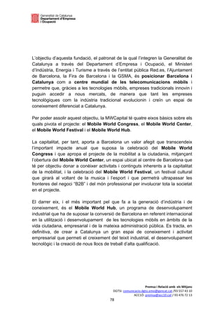 

 




L’objectiu d’aquesta fundació, el patronat de la qual l’integren la Generalitat de
Catalunya a través del Departament d’Empresa i Ocupació, el Ministeri
d’Indústria, Energia i Turisme a través de l’entitat pública Red.es, l’Ajuntament
de Barcelona, la Fira de Barcelona i la GSMA, és posicionar Barcelona i
Catalunya com a centre mundial de les telecomunicacions mòbils i
permetre que, gràcies a les tecnologies mòbils, empreses tradicionals innovin i
puguin accedir a nous mercats, de manera que tant les empreses
tecnològiques com la indústria tradicional evolucionin i creïn un espai de
coneixement diferenciat a Catalunya.

Per poder assolir aquest objectiu, la MWCapital té quatre eixos bàsics sobre els
quals pivota el projecte: el Mobile World Congress, el Mobile World Center,
el Mobile World Festival i el Mobile World Hub.

La capitalitat, per tant, aporta a Barcelona un valor afegit que transcendeix
l’important impacte anual que suposa la celebració del Mobile World
Congress i que apropa el projecte de la mobilitat a la ciutadania, mitjançant
l’obertura del Mobile World Center, un espai ubicat al centre de Barcelona que
té per objectiu donar a conèixer activitats i continguts inherents a la capitalitat
de la mobilitat, i la celebració del Mobile World Festival, un festival cultural
que girarà al voltant de la musica i l’esport i que permetrà ultrapassar les
fronteres del negoci “B2B” i del món professional per involucrar tota la societat
en el projecte.

El darrer eix, i el més important pel que fa a la generació d’indústria i de
coneixement, és el Mobile World Hub, un programa de desenvolupament
industrial que ha de suposar la conversió de Barcelona en referent internacional
en la utilització i desenvolupament de les tecnologies mòbils en àmbits de la
vida ciutadana, empresarial i de la mateixa administració pública. Es tracta, en
definitiva, de crear a Catalunya un gran espai de coneixement i activitat
empresarial que permeti el creixement del teixit industrial, el desenvolupament
tecnològic i la creació de nous llocs de treball d’alta qualificació.
 
 
 
 
 
 
                                                               Premsa i Relació amb  els Mitjans 
                                          DGTSI: comunicacio.dgtsi.emo@gencat.cat /93 557 43 10 
                                                       ACC1Ó: premsa@acc10.cat / 93 476 72 13 
                                        78 

                                                                                                 
 