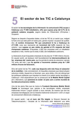  

 

 
 



5
 
 
 
 
             El sector de les TIC a Catalunya

El sector de les tecnologies de la informació i la comunicació (TIC) ocupa a
Catalunya uns 77.500 treballadors, xifra que suposa prop del 2,7% de la
població catalana ocupada, segons dades de l’Observatori d’Empresa i
Ocupació.

Segons es desprèn d’aquestes dades, el de les TIC és un sector que, malgrat
la forta crisi que està patint el nostre país, genera riquesa i ocupació de qualitat.
Així, el nombre d’empreses TIC que actualment hi ha a Catalunya és
d’11.509, cosa que representa un increment del 4,4% respecte de l’any
anterior i que suposa un pes relatiu de gairebé el 2% respecte del total
d’empreses catalanes. D’aquestes, 4.583 són empreses amb un treballador
assalariat o més, mentre que la resta, 6.926, són treballadors autònoms.

La facturació anual d’aquestes empreses és de prop de 17.000 milions d’euros.
En aquest sentit, cal destacar molt favorablement la internacionalització de
les empreses del nostre país, que ha permès la venda de solucions i serveis
TIC arreu del món i que ha aportat a l’economia catalana prop de 1.300
milions d’euros de facturació.

Dins del sector de les TIC, cada cop despunta amb més força el subsector
de la mobilitat, i més concretament, el d’aquelles empreses que desenvolupen
solucions mòbils. Aquest és un fenomen, que, sens dubte, s’ha vist reforçat per
les polítiques públiques que impulsen la creació d’un potent sector tecnològic a
Catalunya i molt especialment per la consecució de la Mobile World Capital
per a Barcelona, que posiciona la ciutat i el país com a centre mundial de
les telecomunicacions mòbils.

Una de les grans fites que es marca la Fundació Barcelona Mobile World
Capital és aconseguir que, gràcies a les tecnologies mòbils, empreses
tradicionals innovin i puguin accedir a nous mercats, de manera que tant les
empreses tecnològiques com la indústria tradicional evolucionin i creïn un espai
de coneixement diferenciat a Catalunya.

En aquest sentit, i en el marc del Pla idigital, la Direcció General de
Telecomunicacions i Societat de la Informació està elaborant una sèrie
                                                                Premsa i Relació amb  els Mitjans 
                                           DGTSI: comunicacio.dgtsi.emo@gencat.cat /93 557 43 10 
                                                        ACC1Ó: premsa@acc10.cat / 93 476 72 13 
                                         79 

                                                                                                  
 