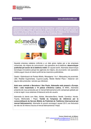  

 


Adsmedia                                                                          www.adsmediamobile.com  
 


    Adsmedia desenvolupa solucions de màrqueting i publicitat mòbil pel mercat
    llatinoamericà i hispà, amb accés a 200 milions d’usuaris. Present també a
    Europa i als Estats Units, Adsmedia és l'empresa de referència de Telefònica
    Internacional per el mercat llatinoamericà en publicitat mòbil.




    Aquesta empresa catalana s’afronta a un dels grans reptes per a les empreses
    comercials, els mitjans de comunicació i els operadors de la telefonia: desenvolupar
    publicitat pel sector de la telefonia mòbil. En aquest sentit, Adsmedia desenvolupa
    tecnologia innovadora perquè les agències de mitjans, els anunciants i els operadors
    mòbils puguin treure el màxim profit de les insercions publicitàries.

    Gestió i Optimització de Portals Mòbils, Missatgeria 1-to-1, Màrqueting de proximitat,
    LBS, Realitat Augmentada, Cupons-Loyalty, Mobile Market Place i Adserver són
    alguns dels productes i serveis que ofereixen.

    Amb seus centrals a Barcelona i Sao Paulo, Adsmedia està present a Europa,
    EUA i està implantada a 14 països d’Amèrica Llatina. Al MWC, Adsmedia
    presenta els nous productes per el mercat llatinoamericà amb campanyes globals per
    a tota la regió i nous sistemes d’interacció amb els usuaris.

    Adsmedia té clients com Nike, Adidas, Mercedes-Benz, Nestlé, Carrefour, Honda,
    Toyota, McDonalds i Pepsi. També és l’empresa de referència per la
    comercialització de Serveis Mòbils de Publicitat de Telefónica Internacional pel
    mercat llatinoamericà. Adsmedia té previst aconseguir aquest 2013 una facturació
    de més de 30 milions d’euros al mercat llatinoamericà i hispà.




                                                                          Premsa i Relació amb  els Mitjans 
                                                     DGTSI: comunicacio.dgtsi.emo@gencat.cat /93 557 43 10 
                                                                  ACC1Ó: premsa@acc10.cat / 93 476 72 13 
                                                    8 

                                                                                                              
 
