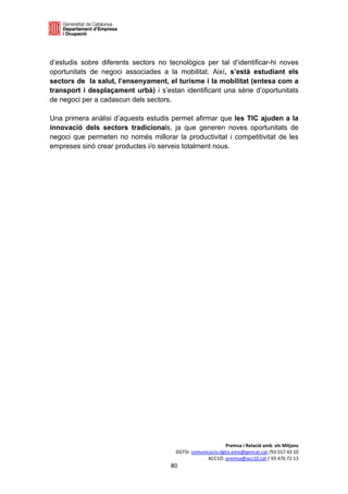  

 

d’estudis sobre diferents sectors no tecnològics per tal d’identificar-hi noves
oportunitats de negoci associades a la mobilitat. Així, s’està estudiant els
sectors de la salut, l’ensenyament, el turisme i la mobilitat (entesa com a
transport i desplaçament urbà) i s’estan identificant una sèrie d’oportunitats
de negoci per a cadascun dels sectors.

Una primera anàlisi d’aquests estudis permet afirmar que les TIC ajuden a la
innovació dels sectors tradicionals, ja que generen noves oportunitats de
negoci que permeten no només millorar la productivitat i competitivitat de les
empreses sinó crear productes i/o serveis totalment nous.
 
 
 
 
 
 
 
 
 
 
 
 
 
 
 
 
 
 
 
 
 
 
 
 
 




                                                             Premsa i Relació amb  els Mitjans 
                                        DGTSI: comunicacio.dgtsi.emo@gencat.cat /93 557 43 10 
                                                     ACC1Ó: premsa@acc10.cat / 93 476 72 13 
                                      80 

                                                                                               
 
