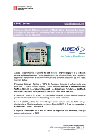  

 

 


Albedo Telecom                                                                                     www.albedotelecom.com 

L’empresa Albedo Telecom presenta al Mobile World Congress les seves
solucions de test, mesura i monitoratge pel sector de les telecomunicacions,
presents en més de 30 països.
 

 

 

 




Albedo Telecom fabrica solucions de test, mesura i monitoratge per a la indústria
de les telecomunicacions. Facilita als operadors de telecomunicacions la instal·lació,
reparació i manteniment de les infraestructures que suporten aplicacions de veu, vídeo,
internet i dades.

L’empresa dissenya i fabrica el 100% del hardware, firmware i software dels seus
productes. Al Mobile World Congress, Albedo Telecom presenta el primer emulador
WAN portàtil del món totalment equipat i les tecnologies Net.Hunter, Net.Shark,
Net.Storm, Net.Audit, Ether.Genius, Ether.Sync, Ether.Giga i AT.2048.

L’objectiu de participar en el MWC és promocionar les seves noves solucions, millorar la
penetració al mercat empresarial i aconseguir nous socis comercials.

Fundada el 2009, Albedo Telecom està representada per una xarxa de distribució que
abasta més de 30 països dels cinc continents. Durant el 2013 la firma preveu arribar a
Estats Units, Canadà i Sud-àfrica.

L’empresa ha tancat el 2012 amb un volum de negoci de 506.000 euros, xifra que
preveu duplicar durant el 2013.




                                                                                 Premsa i Relació amb  els Mitjans 
                                                            DGTSI: comunicacio.dgtsi.emo@gencat.cat /93 557 43 10 
                                                                         ACC1Ó: premsa@acc10.cat / 93 476 72 13 
                                                           9 

                                                                                                                         
 