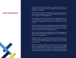 •	   To increase both Likes and Comments, marketers should focus on
                      targeting the core of their community. Engage with your core audience
                      to get better engagement.


BEST PRACTICES   •	   Marketers need to be aware that mobile users are engaging mostly with
                      text and image based posts. Don’t overcomplicate your mobile plans –
                      keep it simple to increase engagement.

                 •	   Post engaging content, but be conscious of the length of the post and
                      try and keep the post length short and sweet. Remember that your
                      community is engaging with your brand from a mobile device – shorter
                      is better!

                 •	   Be aware of how your posts are engaged with during the week and time
                      of day, then refine over time to build the best community. Understand
                      that later in the week typically does the best, but test and learn within
                      your community to find the best engagement days.

                 •	   Test out different posting times and gauge your community engagement.
                      Again – know your audience and engage with them at the best time that
                      they want to be engaged with.

                 •	   Marketers need to be careful about overusing exclamation marks in
                      posts. Keep emphasis based punctuation to a minimum. Your community
                      is savvy and knows what messages are important, you don’t need to
                      scream at them.

                 •	   Ensure your marketing strategy includes tactics for when both mobile
                      and non-mobile engagement is highest. As an example, using an image
                      post, as opposed to a text or video post, will garner better engagement
                      from both non-mobile and mobile users on Saturday late at night,
                      Sunday early morning or in the afternoon on both Saturday and Sunday.
 
