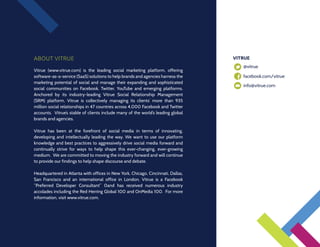 ABOUT VITRUE                                                                      VITRUE
                                                                                  	   @vitrue
Vitrue (www.vitrue.com) is the leading social marketing platform, offering
software-as-a-service (SaaS) solutions to help brands and agencies harness the    	   facebook.com/vitrue
marketing potential of social and manage their expanding and sophisticated
                                                                                  	   info@vitrue.com
social communities on Facebook, Twitter, YouTube and emerging platforms.
Anchored by its industry-leading Vitrue Social Relationship Management
(SRM) platform, Vitrue is collectively managing its clients’ more than 935
million social relationships in 47 countries across 4,000 Facebook and Twitter
accounts. Vitrue’s stable of clients include many of the world’s leading global
brands and agencies.

Vitrue has been at the forefront of social media in terms of innovating,
developing and intellectually leading the way. We want to use our platform
knowledge and best practices to aggressively drive social media forward and
continually strive for ways to help shape this ever-changing, ever-growing
medium. We are committed to moving the industry forward and will continue
to provide our findings to help shape discourse and debate.

Headquartered in Atlanta with offices in New York, Chicago, Cincinnati, Dallas,
San Francisco and an international office in London, Vitrue is a Facebook
“Preferred Developer Consultant” 0and has received numerous industry
accolades including the Red Herring Global 100 and OnMedia 100.  For more
information, visit www.vitrue.com.
 