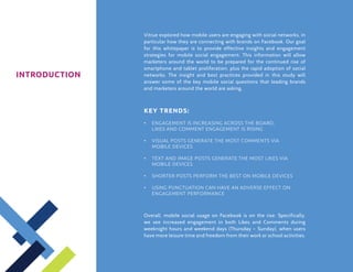 Vitrue explored how mobile users are engaging with social networks, in
               particular how they are connecting with brands on Facebook. Our goal
               for this whitepaper is to provide effective insights and engagement
               strategies for mobile social engagement. This information will allow
               marketers around the world to be prepared for the continued rise of
               smartphone and tablet proliferation, plus the rapid adoption of social
INTRODUCTION   networks. The insight and best practices provided in this study will
               answer some of the key mobile social questions that leading brands
               and marketers around the world are asking.



               KEY trends:
               •	 Engagement is increasing across the board;
               	Likes and Comment engagement is rising

               •	 Visual posts generate the most Comments VIA 
               	 MOBILE DEVICES

               •	 Text and image posts generate the most Likes VIA 
               	 MOBILE DEVICES

               •	 Shorter posts perform the best ON MOBILE DEVICES

               •	 Using punctuation can have an adverse effect on
               	 engagement performance



               Overall, mobile social usage on Facebook is on the rise. Specifically,
               we see increased engagement in both Likes and Comments during
               weeknight hours and weekend days (Thursday – Sunday), when users
               have more leisure time and freedom from their work or school activities.
 