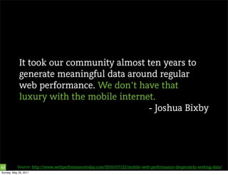 It took our community almost ten years to
            generate meaningful data around regular
            web performance. We don’t have that
            luxury with the mobile internet.
                                          - Joshua Bixby




63         Source: http://www.webperformancetoday.com/2010/07/22/mobile-web-performance-desperately-seeking-data/
Sunday, May 29, 2011
 