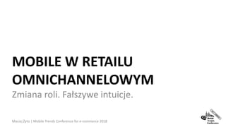 MOBILE W RETAILU
OMNICHANNELOWYM
Zmiana roli. Fałszywe intuicje.
Maciej Żyto | Mobile Trends Conference for e-commerce 2018 1
 