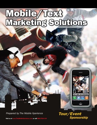 Mobile/Text
Marketing Solutions




Prepared by The Mobile Xperience                              Tour/Event
Visit us at www.TheMobileXperience.com or call 888-JTLB-134       Sponsorship
 