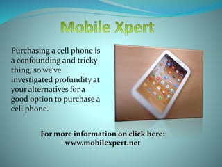 Purchasing a cell phone is
a confounding and tricky
thing, so we’ve
investigated profundity at
your alternatives for a
good option to purchase a
cell phone.
For more information on click here:
www.mobilexpert.net
 