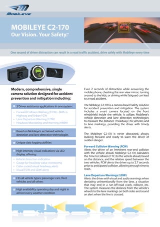 MOBILEYE C2-170
Our Vision. Your Safety.                          TM




One second of driver distraction can result in a road traffic accident, drive safely with Mobileye every time




Modern, comprehensive, single                            Even 2 seconds of distraction while answering the
                                                         mobile phone, checking the rear view mirror, turning
camera solution designed for accident                    around to the kids, or driving while fatigued can lead
prevention and mitigation including:                     to a road accident.

      3 Driver assistance applications in one system:    The Mobileye C2-170 is a camera-based safety solution
                                                         for accident prevention and mitigation. The system
  l
      Forward Collision Warning (FCW) - Both in          includes a smart camera located on the front
      Highway and Urban FCW                              windshield inside the vehicle. It utilizes Mobileye's
  l
      Lane Departure Warning (LDW)                       vehicle detection and lane detection technologies
                                                         to measure the distance (‘Headway’) to vehicles and
  l
      Headway Monitoring and Warning (HMW)               to lane markings, providing the driver with timely
                                                         alerts.
      Based on Mobileye's acclaimed vehicle
      detection and lane detection technologies          The Mobileye C2-170 is never distracted, always
                                                         looking forward and ready to warn the driver of
                                                         sudden danger.
      Unique data logging abilities
                                                         Forward Collision Warning (FCW)
      High intensity visual indications via LED          Alerts the driver of an imminent rear-end collision
                                                         with the vehicle ahead. Mobileye C2-170 calculates
      display, offering:
                                                         the Time to Collision (TTC) to the vehicle ahead, based
  l
      Vehicle detection indication                       on the distance, and the relative speed between the
  l
      Gauge for headway value monitoring                 two vehicles. FCW alerts the driver up to 2.7 seconds
  l
      Color-coded visual headway alerts                  prior to anticipated collision, allowing enough time to
  l
      Visual FCW and LDW alerts                          react.

                                                         Lane Departure Warnings (LDW)
      Fits all vehicle types; passenger cars, fleet      Alerts the driver with visual and audio warnings when
      vehicles and all others                            deviating unintentionally from the lane, a situation
                                                         that may end in a run-off-road crash, rollover, etc.
      High availability operating day and night in       The system measures the distance from the vehicle’s
                                                         wheels to the lane markings on both sides and sound
      almost every weather condition                     an alert when the line is crossed.
 
