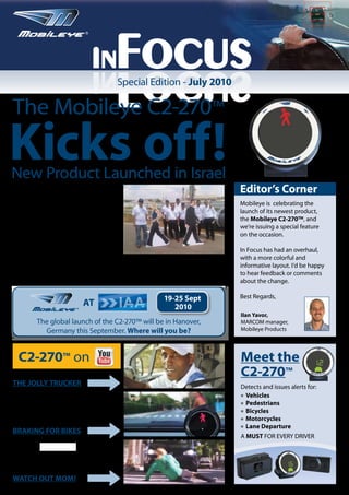 In
                               sucoFnI   Focus
                                         Special Edition - July 2010

The Mobileye C2-270™

Kicks off!
New Product Launched in Israel
DOZENS OF journalists and industry
leaders gathered near “Topracing” race
                                                                               Editor’s Corner
track, near Kochav Yair, in Israel, for a sneak                                Mobileye is celebrating the
peak at the Mobileye C2-270™, Mobileye                                         launch of its newest product,
Products’ newest collision prevention
                                                                               the Mobileye C2-270™, and
system.
Isaac Litman, CEO of Mobileye Products,
                                                                               we’re issuing a special feature
explained that the C2-270 “will protect                                        on the occasion.
drivers and pedestrians alike. Best of all,
motorists can drive, reassured that an                                         In Focus has had an overhaul,
extra eye is at work in the car which gives                                    with a more colorful and
them another line of defense in an increasingly dangerous road environment.”   informative layout. I’d be happy
Guests were treated to a presentation on the new technology, and test drove    to hear feedback or comments
vehicles in the nearby racetrack.                                              about the change.

                                                            19-25 Sept         Best Regards,
                         ®
                             AT                                2010
                                                                               Ilan Yavor,
         The global launch of the C2-270™ will be in Hanover,                  MARCOM manager,
           Germany this September. Where will you be?                          Mobileye Products




  C2-270™ on                                                                   Meet the
                                                                               C2-270™
THE JOLLY TRUCKER                                                              Detects and issues alerts for:
                                                                               l Vehicles

                                                                               l Pedestrians

                                                                               l Bicycles

                                                                               l Motorcycles

                                                                               l Lane Departure
BRAKING FOR BIKES
                                                                               A MUST FOR EVERY DRIVER




WATCH OUT MOM!
 
