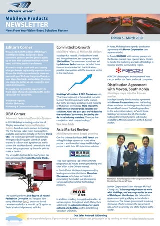 ®


Mobileye Products
NEWSLETTER
News From Your Vision-Based Solutions Partner

                                                                                                            Edition 5 - March 2010

Editor’s Corner                                     Committed to Growth                                 In Korea, Mobileye have signed a distribution
                                                                                                        agreement with Movon Corporation (see
Welcome to the fifth edition of Mobileye’s          Mobileye raises 37 Million US dollars               separate article).
monthly newsletter, designed to keep                Mobileye has raised $37 million from Israeli        In Russia, RGRCOM, with a strong presence in
customers, partners and the general public          and foreign investors, at a company value of        the Russian market, have opened a new division
up-to-date with the latest Mobileye related         $740 million. The investment round was led          to handle the marketing and sales of Mobileye in
news, activities, products and events.              by Goldman Sachs, investors included three          Moscow and the surrounding region.
We want to stay in touch with you; hearing          insurance companies fact that indicates a
what you have to say is really important for us.    possible cooperation with the insurance sector
We use the Mobileye newsletter to share our         in the near future.
news with you. We hope that you will send us                                                            RGRCOM’s first targets are importers of new
your ideas, feedbacks and updates. The more                                                             cars, as well as bus fleets, and truck companies.
you share, the better we can respond to your
needs and requests.                                                                                     Distribution Agreement
We would like to take this opportunity to                                                               with Movon, South Korea
thank those of you who contributed to earlier
editions of this newsletter.                        Mobileye’s President & CEO Ziv Aviram said,         Mobileye steps into the Korean
                                                    “The financing round is the result of our wish      market
With kind regards,                                  to meet the strong demand in the market,            Mobileye’s newly distributorship agreement
Nicolas Slobinsky                                   due to the increased acceptance and maturity        with Movon Corporation unites the leading
Marketing & Communications Manager                  of Mobileye's technology. More than 70%             driver assistance technology manufacturer in
                                                    of the vehicle industry has adopted our             the world with one of the leading suppliers
                                                    solutions. Over the past year we’ve doubled         to the automotive industry in South Korea.
OEM Corner                                          the number of customers, becoming the               Mobileye’s extensive line of Aftermarket
                                                    de facto industry standard. There are few           Collision Prevention Systems will now be
Advanced Pedestrian Detection Systems                                                                   available to Movon customers in the S. Korean
                                                    competitors with core technology.”
In 2010 Mobileye is starting production of                                                              market.
2 highly innovative Pedestrian Detection            View News Article
Systems based on mono-camera technology.
The first being a radar-vision fusion system,       Asia Market Review
available as an option initially on the new Volvo   Mobileye presence keeps growing
S60. The system can perform full automatic          Our first chinese distributor, MIT Yantai, are
emergency braking up to speeds of 35kph             selling Mobileye systems as stand-alone
to avoid a collision with a pedestrian. In this     products and have also integrated Mobileye’s
system the Mobileye based camera is the lead        products with their ARS total driver solution.
sensor, being supported by the radar prior to
brake activation.
The second Pedestrian Detection System has
been developed for Taylor Machine Works.
                                                    They have opened a call-center with 400
                                                    telephonists to initiate a strong marketing and
                                                    sales effort in the Chinese market.
                                                    In South China, Mobileye is represented by
                                                    leading automotive distributor Shenzhen
                                                    Cheyuansu, who, have succeeded in
                                                    penetrating the market quickly, opening             Mobileye’s S. Korea Manager David Kim congratulates Movon’s
                                                                                                        Directors Kevin Bae and Jeff Song.
                                                    various sales channels for the Mobileye
                                                    products.
                                                                                                        Movon Corporations' Sales Manager Mr. Paul
                                                                                                        Chung said, "It is our great pleasure to work
                                                                                                        with Mobileye, and we are proud to be one
The system performs 360 degree all-round                                                                of Mobileye’s distributors. We believe that
Pedestrian Detection to a range of 15m              In addition to selling through local resellers in   government policy will play a crucial role in
using 8 Mobileye EyeQ2 processor based              various regions throughout South China, they        our success. The Korean government is making
cameras installed as a retro-fit or OE option to    sell directly to automotive importers such          strenuous efforts to reduce the car accident
Taylor's industrial powered vehicles.               as Buick and Cadillac, and to local driving         rate, which is currently one of the highest in the
                                                    schools in Shenzhen.                                world".

                                                                      Our Sales Network Is Growing
                      at an unparalleled pace. If you are not yet a part of this success, you can join us by sending an email to: sales@mobileye.com
 