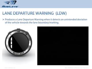  Produces a Lane Departure Warning when it detects an unintended deviation
  of the vehicle towards the lane boundary/marking.




 www.mobileye.com                                     © 2010, Mobileye Confidential and Proprietary
 