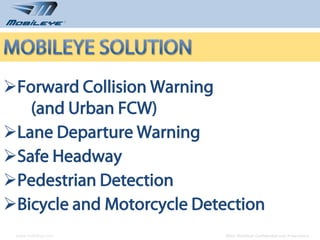 Forward Collision Warning
   (and Urban FCW)
Lane Departure Warning
Safe Headway
Pedestrian Detection
Bicycle and Motorcycle Detection
 www.mobileye.com          © 2010, Mobileye Confidential and Proprietary
 