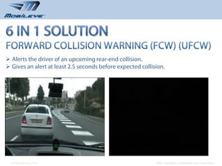  Alerts the driver of an upcoming rear-end collision.
 Gives an alert at least 2.5 seconds before expected collision.




  www.mobileye.com                                         © 2010, Mobileye Confidential and Proprietary
 