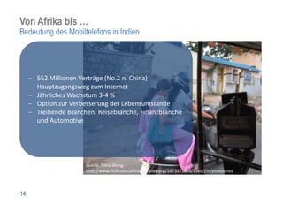 Von Afrika bis …
Bedeutung des Mobiltelefons in Indien




     552 Millionen Verträge (No.2 n. China)
     Hauptzugangsweg zum Internet
     Jährliches Wachstum 3-4 %
     Option zur Verbesserung der Lebensumstände
     Treibende Branchen: Reisebranche, Finanzbranche
     und Automotive




                    Quelle. Tricia Wong.
                    http://www.flickr.com/photos/triciawang/2673921868/sizes/l/in/photostream/



14
 
