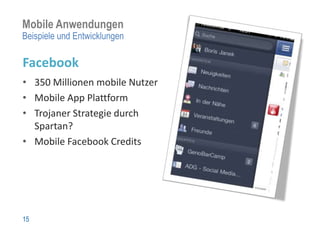 Mobile Anwendungen
Beispiele und Entwicklungen

Facebook
• 350 Millionen mobile Nutzer
• Mobile App Plattform
• Trojaner Strategie durch
  Spartan?
• Mobile Facebook Credits




15
 