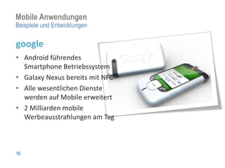 Mobile Anwendungen
Beispiele und Entwicklungen

google
• Android führendes
  Smartphone Betriebssystem
• Galaxy Nexus bereits mit NFC
• Alle wesentlichen Dienste
  werden auf Mobile erweitert
• 2 Milliarden mobile
  Werbeausstrahlungen am Tag



16
 