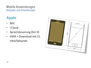 Mobile Anwendungen
Beispiele und Entwicklungen

Apple
•    NFC
•    I Cloud
•    Sprachsteuerung (Siri II)
•    HSPA + Download mit 21
     mbit/Sekunde




17
 