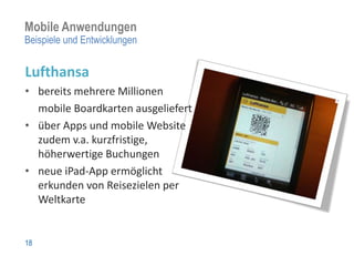 Mobile Anwendungen
Beispiele und Entwicklungen


Lufthansa
• bereits mehrere Millionen
  mobile Boardkarten ausgeliefert
• über Apps und mobile Website
  zudem v.a. kurzfristige,
  höherwertige Buchungen
• neue iPad-App ermöglicht
  erkunden von Reisezielen per
  Weltkarte


18
 