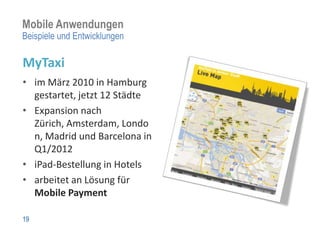 Mobile Anwendungen
Beispiele und Entwicklungen

MyTaxi
• im März 2010 in Hamburg
  gestartet, jetzt 12 Städte
• Expansion nach
  Zürich, Amsterdam, Londo
  n, Madrid und Barcelona in
  Q1/2012
• iPad-Bestellung in Hotels
• arbeitet an Lösung für
  Mobile Payment

19
 