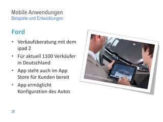 Mobile Anwendungen
Beispiele und Entwicklungen

Ford
• Verkaufsberatung mit dem
  ipad 2
• Für aktuell 1100 Verkäufer
  in Deutschland
• App steht auch im App
  Store für Kunden bereit
• App ermöglicht
  Konfiguration des Autos


20
 