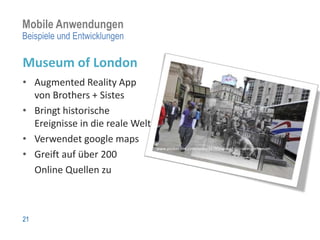 Mobile Anwendungen
Beispiele und Entwicklungen

Museum of London
• Augmented Reality App
  von Brothers + Sistes
• Bringt historische
  Ereignisse in die reale Welt
• Verwendet google maps
                                 www.pocket-lint.com/news/33783/app-of-day-street-museum
• Greift auf über 200
  Online Quellen zu



21
 