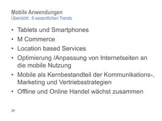 Mobile Anwendungen
Übersicht: 6 wesentlichen Trends

• Tablets und Smartphones
• M Commerce
• Location based Services
• Optimierung /Anpassung von Internetseiten an
  die mobile Nutzung
• Mobile als Kernbestandteil der Kommunikations-,
  Marketing und Vertriebsstrategien
• Offline und Online Handel wächst zusammen

24
 