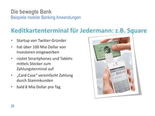 Die bewegte Bank
Beispiele mobiler Banking Anwendungen

Keditkartenterminal für Jedermann: z.B. Square
• Startup von Twitter-Gründer
• hat über 100 Mio Dollar von
  Investoren eingeworben
• rüstet Smartphones und Tablets
  mittels Stecker zum
  Zahlungsterminal auf
• „Card Case“ vereinfacht Zahlung
  durch Stammkunden
• bald 8 Mio Dollar pro Tag



26
 