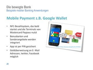 Die bewegte Bank
Beispiele mobiler Banking Anwendungen

Mobile Payment z.B. Google Wallet
• NFC-Bezahlsystem, das bald
  startet und die Terminals von
  Mastercard Paypass nutzt
• Bonuskarten und
  Sonderangebote werden
  integriert
• App ist per PIN gesichert             Video: http://youtu.be/gZGoXvzW4WU

• Geldüberweisung an E- Mail
  Adressen, twitter, Facebook
  möglich

28
 