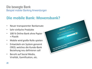 Die bewegte Bank
Beispiel mobiler Banking Anwendungen

Die mobile Bank: Movensbank?
• Neuer transparenter Bankansatz
• Sehr einfache Produkte
• 100 % Online Bank ohne Papier
  + Plastik
• Mobile wird große Rolle spielen
• Entwickeln ein System genannt
  CRED, welches die Kunde-Bank
  Beziehung neu definieren soll
• Beruht auf Social Media,
  Viralität, Gamification, etc.

29
 