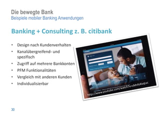 Die bewegte Bank
Beispiele mobiler Banking Anwendungen

Banking + Consulting z. B. citibank
• Design nach Kundenverhalten
• Kanalübergreifend- und
  spezifisch
• Zugriff auf mehrere Bankkonten
• PFM Funktionalitäten
• Vergleich mit anderen Kunden
• Individualisierbar




30
 