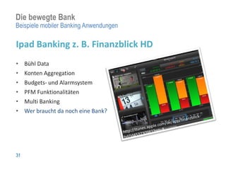 Die bewegte Bank
Beispiele mobiler Banking Anwendungen

Ipad Banking z. B. Finanzblick HD
•    Bühl Data
•    Konten Aggregation
•    Budgets- und Alarmsystem
•    PFM Funktionalitäten
•    Multi Banking
•    Wer braucht da noch eine Bank?




31
 