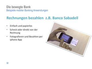 Die bewegte Bank
Beispiele mobiler Banking Anwendungen

Rechnungen bezahlen z.B. Banco Sabadell
• Einfach und papierlos
• Scheck oder direkt von der
  Rechnung
• Fotografieren und Bezahlen per
  iphone App




32
 