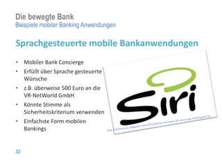 Die bewegte Bank
Beispiele mobiler Banking Anwendungen

Sprachgesteuerte mobile Bankanwendungen
• Mobiler Bank Concierge
• Erfüllt über Sprache gesteuerte
  Wünsche
• z.B. überweise 500 Euro an die
  VR-NetWorld GmbH
• Könnte Stimme als
  Sicherheitskriterium verwenden
• Einfachste Form mobilen
  Bankings


33
 