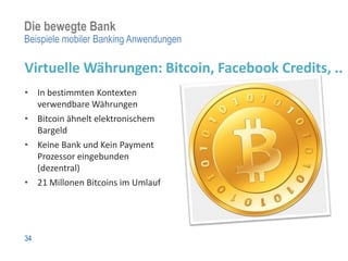 Die bewegte Bank
Beispiele mobiler Banking Anwendungen

Virtuelle Währungen: Bitcoin, Facebook Credits, ..
• In bestimmten Kontexten
  verwendbare Währungen
• Bitcoin ähnelt elektronischem
  Bargeld
• Keine Bank und Kein Payment
  Prozessor eingebunden
  (dezentral)
• 21 Millonen Bitcoins im Umlauf




34
 