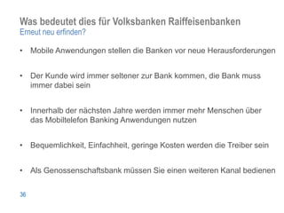 Was bedeutet dies für Volksbanken Raiffeisenbanken
Erneut neu erfinden?

• Mobile Anwendungen stellen die Banken vor neue Herausforderungen


• Der Kunde wird immer seltener zur Bank kommen, die Bank muss
  immer dabei sein


• Innerhalb der nächsten Jahre werden immer mehr Menschen über
  das Mobiltelefon Banking Anwendungen nutzen


• Bequemlichkeit, Einfachheit, geringe Kosten werden die Treiber sein


• Als Genossenschaftsbank müssen Sie einen weiteren Kanal bedienen

36
 