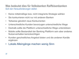 Was bedeutet dies für Volksbanken Raiffeisenbanken
Sich den Herausforderungen stellen

• Keine mittelmäßige bzw. nicht integrierte Strategie wählen
• Sie konkurrieren nicht nur mit anderen Banken
• Teilweise gänzlich neue Konkurrenten
• Unterschiedliche Kunden bevorzugen unterschiedliche Wege
• Deshalb sollte die Plattform unterschiedliche Wege unterstützen
• Mobile sollte Bestandteil der Banking Plattform sein aber anderes
  Nutzerverhalten berücksichtigen
• Kunden ganzheitliches Angebot bieten und die anderen Kanäle
  ergänzen
• Lokale Alleingänge machen wenig Sinn


37
 