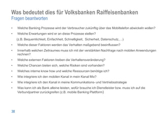 Was bedeutet dies für Volksbanken Raiffeisenbanken
Fragen beantworten
•    Welche Banking Prozesse wird der Verbraucher zukünftig über das Mobiltelefon abwickeln wollen?
•    Welche Erwartungen wird er an diese Prozesse stellen?
     (z.B. Bequemlichkeit, Einfachheit, Schnelligkeit, Sicherheit, Datenschutz,…)
•    Welche dieser Faktoren werden das Verhalten maßgebend beeinflussen?
•    Innerhalb welchen Zeitraumes muss ich mit der verstärkten Nachfrage nach mobilen Anwendungen
     rechnen?
•    Welche externen Faktoren treiben die Verhaltensveränderung?
•    Welche Chancen bieten sich, welche Risiken sind vorhanden?
•    Welches interne know how und welche Ressourcen benötige ich?
•    Wie integriere ich den mobilen Kanal in mein Kanal Mix?
•    Wie integriere ich den Kanal in meine Kommunikations- und Vertriebsstrategie
•    Was kann ich als Bank alleine leisten, wofür brauche ich Dienstleister bzw. muss ich auf die
     Verbundpartner zurückgreifen (z.B. mobile Banking Plattform)




38
 