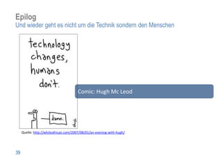 Epilog
Und wieder geht es nicht um die Technik sondern den Menschen




                                       Comic: Hugh Mc Leod




     Quelle: http://whiteafrican.com/2007/08/01/an-evening-with-hugh/




39
 