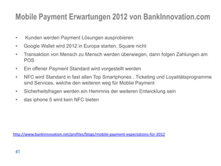 Mobile Payment Erwartungen 2012 von BankInnovation.com

 •    Kunden werden Payment Lösungen ausprobieren
 •    Google Wallet wird 2012 in Europa starten. Square nicht
 •    Transaktion von Mensch zu Mensch werden überwiegen, dann folgen Zahlungen am
      POS
 •    Ein offener Payment Standard wird vorgestellt werden
 •    NFC wird Standard in fast allen Top Smartphones . Ticketing und Loyalitätsprogramme
      sind Services, welche den weiteren weg für Moblie Payment
 •    Sicherheitsfragen werden ein Hemmnis der weiteren Entwicklung sein
 •    das iphone 5 wird kein NFC bieten




http://www.bankinnovation.net/profiles/blogs/mobile-payment-expectations-for-2012



 41
 