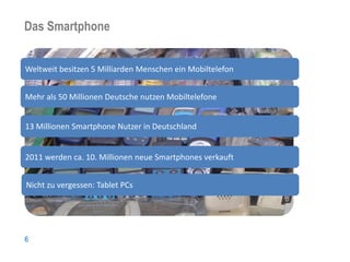 Das Smartphone
Nutzerzahlen

Weltweit besitzen 5 Milliarden Menschen ein Mobiltelefon


Mehr als 50 Millionen Deutsche nutzen Mobiltelefone


13 Millionen Smartphone Nutzer in Deutschland


2011 werden ca. 10. Millionen neue Smartphones verkauft


Nicht zu vergessen: Tablet PCs




6
 