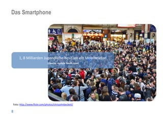 Das Smartphone
Nutzergruppen: Grown up mobile




     1, 8 Milliarden Jugendliche besitzen ein Mobiltelefon
                              (Quelle: mobile Youth.com)




Foto: http://www.flickr.com/photos/chrisjohnbeckett/

8
 