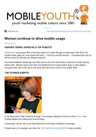 mobileyouth.org http://www.mobileyouth.org/post/women-continue-to-drive-mobile-usage/
Graham Brown
Mobile Youth
Women continue to drive mobile usage
HEAVIER USERS, ESPECIALLY ON TABLETS
Smartphone users spent 89% of the time spend on media through a mobile app in Q4 2013, but
women spent nearly an hour-and-a-half more — 30 hours and 58 minutes — compared with men at
29 hours and 32 minutes, per Nielsen research.
The divide between mobile app and Web site use for men and women continues to widen among
tablet users. Women spent more than five additional hours using mobile apps on their tablets,
compared with men in Q4 2013, and more than two hours more on the mobile Web.
THE CHANGE AGENTS
In my blog series “How to sell technology” I encourage marketers to focus on their Fans – the
Change Agents and Influencers of technology.
Increasingly, women are a core Beachhead for technology marketers to leverage.
Female teens, for example, are often the 10% that influences the 90% in many markets.
 