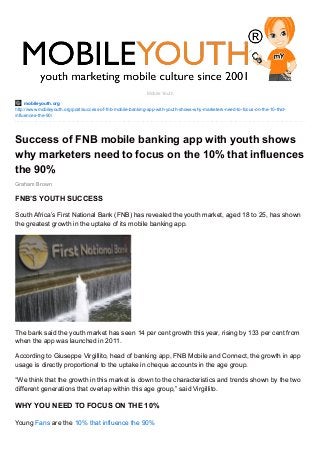 mobileyouth.org
http://www.mobileyouth.org/post/success-of-fnb-mobile-banking-app-with-youth-shows-why-marketers-need-to-focus-on-the-10-that-
influences-the-90/
Graham Brown
Mobile Youth
Success of FNB mobile banking app with youth shows
why marketers need to focus on the 10% that influences
the 90%
FNB’S YOUTH SUCCESS
South Africa’s First National Bank (FNB) has revealed the youth market, aged 18 to 25, has shown
the greatest growth in the uptake of its mobile banking app.
The bank said the youth market has seen 14 per cent growth this year, rising by 133 per cent from
when the app was launched in 2011.
According to Giuseppe Virgillito, head of banking app, FNB Mobile and Connect, the growth in app
usage is directly proportional to the uptake in cheque accounts in the age group.
“We think that the growth in this market is down to the characteristics and trends shown by the two
different generations that overlap within this age group,” said Virgillito.
WHY YOU NEED TO FOCUS ON THE 10%
Young Fans are the 10% that influence the 90%
 