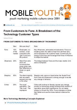 mobileyouth.org http://www.mobileyouth.org/post/from-customers-to-fans-a-breakdown-of-the-technology-customer-types/
Graham Brown
Mobile Youth
From Customers to Fans: A Breakdown of the
Technology Customer Types
FROM CUSTOMERS TO FANS: BREAKDOWN OF THE MARKET
Size Who are they? Role
Fans 10%
of the
market
Employees, co-
workers, vocal
customers who
“get it” and love
the product
Key influencers, advocates and educators. Focus on
breaking down the walls to help Fans tell their story
and broadcast to the customer base. Commit all your
energy to the Fans and leverage their lines of influence
to shape the market.
Observers 20% Silent Fans who
are to be
convinced that
going public with
their affections or
ideas is a good
idea
The bridge between Fans and the mass market. 2nd
wave of adopters
Skeptics 50% The silent majority
who are easily
swayed one way
or the other
Skeptics only come on board when the Social Proof
from Fans and Observers is strong enough to de-risk
any change in behavior.
Critics 20% The vocal
opposition. The
“Yes, buts”. The
naysayers
Critics will continue to fiercely oppose any change,
product or technology simply because their position of
opposition gives them significance. Do not waste
energy to convert the Critic. Focus energies on those
that matter and use the mass market to silence the
critic.
More Technology Marketing Concepts Explained
3 Powerful Marketing Metaphors Explained
 