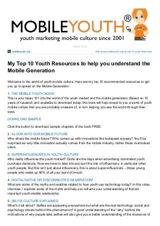 mobileyouth.org http://www.mobileyouth.org/my-top-10-youth-resources/
Mobile Youth
My Top 10 Youth Resources to help you understand the
Mobile Generation
Welcome to the world of youth mobile culture. Here are my top 10 recommended resources to get
you up to speed on the Mobile Generation:
1. THE MOBILE YOUTH BOOK
This is your basic 101 into the world of the youth market and the mobile generation. Based on 10
years of research and available to download today, this book will help reveal to you a world of youth
mobile culture that you are probably unaware of, in turn helping you see the world through their
eyes.
DOWNLOAD SAMPLE
Click the button to download sample chapters of the book FREE.
2. A LOOK INTO OUR MOBILE FUTURE
Who drives the mobile future? Who comes up with innovations like textspeak anyway? You’ll be
surprised as very little innovation actually comes from the mobile industry, rather these overlooked
users.
3. SUPERINFLUENCERS IN YOUTH CULTURE
Who really influences the youth market? Gone are the days when advertising dominated youth
purchase decisions. Now we have to take into account the role of influencers, in particular other
youth people. But this isn’t just about influencers, this is about super-influencers – those young
people who make up 90% of all your word of mouth.
4. DIGITAL NATIVE OR DISCONNECTED GENERATION?
What are some of the myths and realities related to how youth use technology today? In this video
interview, I explode some of the myths and help you reframe your understanding of that all-
important youth-mobile relationship.
5. SELFIE CULTURE EXPLAINED
What’s it all about? Selfies are appearing everywhere but what are the real technology, social and
psychology drivers behind this phenomenon? A good understanding of the “why” behind the
motivations of why people take selfies will also give you a better understanding of the relevance of
 