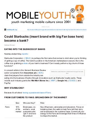 mobileyouth.org http://www.mobileyouth.org/post/could-starbucks-insert-brand-with-big-fan-base-here-become-a-bank/
Starbucks could become a retail bank through the back
door
Graham Brown
Mobile Youth
Could Starbucks (insert brand with big Fan base here)
become a bank?
EATING INTO THE BUSINESS OF BANKS
Nasdaq analyst blog reports:
Starbucks Corporation ( SBUX ) is perhaps the first name that comes to mind when you’re thinking
of getting a cup of coffee. The brand’s position in the American marketplace is secure. But is the
coffee icon grabbing a share of your bank’s business? Can it easily perform a big chunk of those
functions?
In a recent article in the Harvard Business Review,
senior consultants from Accenture plc ( ACN )
claim that players from outside the industry are
eating into the business of banks through innovations such as Starbucks’ loyalty cards. These
include such industry giants like Wal-Mart Stores Inc. ( WMT ), Google Inc. ( GOOG ) and
PayPal.
WHY STARBUCKS?
Because it’s all about having a passionate base of Fans.
FROM CUSTOMERS TO FANS: BREAKDOWN OF THE MARKET
Size Who are they? Role
Fans 10%
of the
market
Employees, co-
workers, vocal
customers who
“get it” and love
the product
Key influencers, advocates and educators. Focus on
breaking down the walls to help Fans tell their story
and broadcast to the customer base. Commit all your
energy to the Fans and leverage their lines of influence
to shape the market.
 