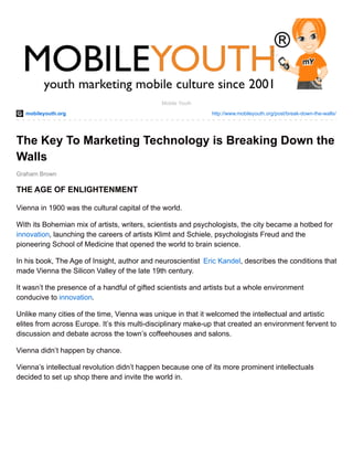 mobileyouth.org http://www.mobileyouth.org/post/break-down-the-walls/
Graham Brown
Mobile Youth
The Key To Marketing Technology is Breaking Down the
Walls
THE AGE OF ENLIGHTENMENT
Vienna in 1900 was the cultural capital of the world.
With its Bohemian mix of artists, writers, scientists and psychologists, the city became a hotbed for
innovation, launching the careers of artists Klimt and Schiele, psychologists Freud and the
pioneering School of Medicine that opened the world to brain science.
In his book, The Age of Insight, author and neuroscientist Eric Kandel, describes the conditions that
made Vienna the Silicon Valley of the late 19th century.
It wasn’t the presence of a handful of gifted scientists and artists but a whole environment
conducive to innovation.
Unlike many cities of the time, Vienna was unique in that it welcomed the intellectual and artistic
elites from across Europe. It’s this multi-disciplinary make-up that created an environment fervent to
discussion and debate across the town’s coffeehouses and salons.
Vienna didn’t happen by chance.
Vienna’s intellectual revolution didn’t happen because one of its more prominent intellectuals
decided to set up shop there and invite the world in.
 