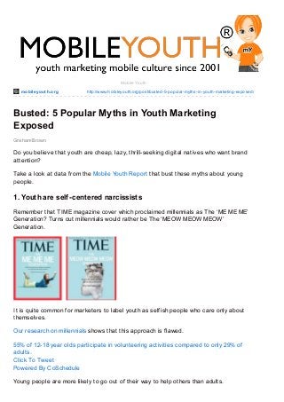 mobileyout h.org http://www.mobileyouth.org/post/busted-5-popular-myths-in-youth-marketing-exposed/
Graham Brown
Mobile Youth
Busted: 5 Popular Myths in Youth Marketing
Exposed
Do you believe that youth are cheap, lazy, thrill-seeking digital natives who want brand
attention?
Take a look at data from the Mobile Youth Report that bust these myths about young
people.
1. Youth are self-centered narcissists
Remember that TIME magazine cover which proclaimed millennials as The ‘ME ME ME’
Generation? Turns out millennials would rather be The ‘MEOW MEOW MEOW’
Generation.
It is quite common for marketers to label youth as selfish people who care only about
themselves.
Our research on millennials shows that this approach is flawed.
55% of 12-18 year olds participate in volunteering activities compared to only 29% of
adults.
Click To Tweet
Powered By CoSchedule
Young people are more likely to go out of their way to help others than adults.
 